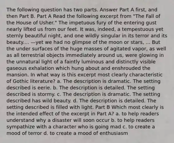 The following question has two parts. Answer Part A first, and then Part B. Part A Read the following excerpt from "The Fall of the House of Usher." The impetuous fury of the entering gust nearly lifted us from our feet. It was, indeed, a tempestuous yet sternly beautiful night, and one wildly singular in its terror and its beauty.... —yet we had no glimpse of the moon or stars, ... But the under surfaces of the huge masses of agitated vapor, as well as all terrestrial objects immediately around us, were glowing in the unnatural light of a faintly luminous and distinctly visible gaseous exhalation which hung about and enshrouded the mansion. In what way is this excerpt most clearly characteristic of Gothic literature? a. The description is dramatic. The setting described is eerie. b. The description is detailed. The setting described is stormy. c. The description is dramatic. The setting described has wild beauty. d. The description is detailed. The setting described is filled with light. Part B Which most clearly is the intended effect of the excerpt in Part A? a. to help readers understand why a disaster will soon occur b. to help readers sympathize with a character who is going mad c. to create a mood of terror d. to create a mood of enthusiasm