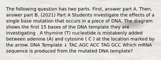 The following question has two parts. First, answer part A. Then, answer part B. (2021) Part A Students investigate the effects of a single base mutation that occurs in a piece of DNA. The diagram shows the first 15 bases of the DNA template they are investigating . A thymine (T) nucleotide is mistakenly added between adenine (A) and cytosine ( C ) at the location marked by the arrow. DNA Template ↓ TAC AGC ACC TAG GCC Which mRNA sequence is produced from the mutated DNA template?