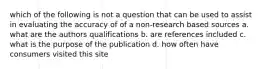 which of the following is not a question that can be used to assist in evaluating the accuracy of of a non-research based sources a. what are the authors qualifications b. are references included c. what is the purpose of the publication d. how often have consumers visited this site