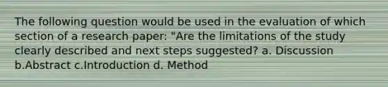 The following question would be used in the evaluation of which section of a research paper: "Are the limitations of the study clearly described and next steps suggested? a. Discussion b.Abstract c.Introduction d. Method