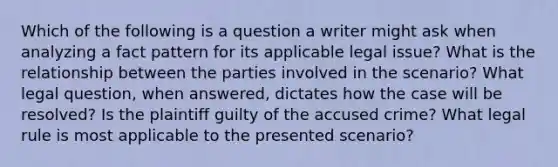 Which of the following is a question a writer might ask when analyzing a fact pattern for its applicable legal issue? What is the relationship between the parties involved in the scenario? What legal question, when answered, dictates how the case will be resolved? Is the plaintiff guilty of the accused crime? What legal rule is most applicable to the presented scenario?