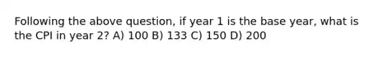 Following the above question, if year 1 is the base year, what is the CPI in year 2? A) 100 B) 133 C) 150 D) 200