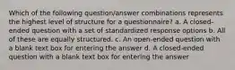 Which of the following question/answer combinations represents the highest level of structure for a questionnaire? a. A closed-ended question with a set of standardized response options b. All of these are equally structured. c. An open-ended question with a blank text box for entering the answer d. A closed-ended question with a blank text box for entering the answer