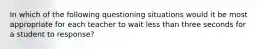 In which of the following questioning situations would it be most appropriate for each teacher to wait less than three seconds for a student to response?