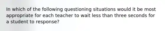 In which of the following questioning situations would it be most appropriate for each teacher to wait less than three seconds for a student to response?