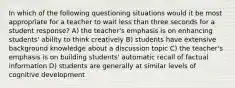 In which of the following questioning situations would it be most appropriate for a teacher to wait less than three seconds for a student response? A) the teacher's emphasis is on enhancing students' ability to think creatively B) students have extensive background knowledge about a discussion topic C) the teacher's emphasis is on building students' automatic recall of factual information D) students are generally at similar levels of cognitive development