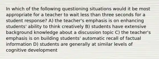 In which of the following questioning situations would it be most appropriate for a teacher to wait less than three seconds for a student response? A) the teacher's emphasis is on enhancing students' ability to think creatively B) students have extensive background knowledge about a discussion topic C) the teacher's emphasis is on building students' automatic recall of factual information D) students are generally at similar levels of cognitive development