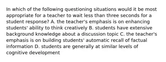 In which of the following questioning situations would it be most appropriate for a teacher to wait less than three seconds for a student response? A. the teacher's emphasis is on enhancing students' ability to think creatively B. students have extensive background knowledge about a discussion topic C. the teacher's emphasis is on building students' automatic recall of factual information D. students are generally at similar levels of cognitive development