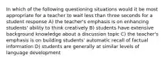 In which of the following questioning situations would it be most appropriate for a teacher to wait less than three seconds for a student response A) the teacher's emphasis is on enhancing students' ability to think creatively B) students have extensive background knowledge about a discussion topic C) the teacher's emphasis is on building students' automatic recall of factual information D) students are generally at similar levels of language development