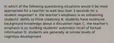 In which of the following questioning situations would it be most appropriate for a teacher to wait less than 3 seconds for a student response? A. the teacher's emphasis is on enhancing students' ability to think creatively B. students have extensive background knowledge about a discussion topic C. the teacher's emphasis is on building students' automatic recall of factual information D. students are generally at similar levels of cognitive development