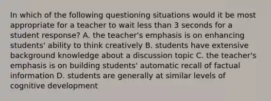 In which of the following questioning situations would it be most appropriate for a teacher to wait less than 3 seconds for a student response? A. the teacher's emphasis is on enhancing students' ability to think creatively B. students have extensive background knowledge about a discussion topic C. the teacher's emphasis is on building students' automatic recall of factual information D. students are generally at similar levels of cognitive development