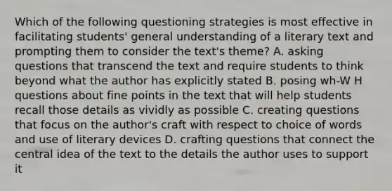 Which of the following questioning strategies is most effective in facilitating students' general understanding of a literary text and prompting them to consider the text's theme? A. asking questions that transcend the text and require students to think beyond what the author has explicitly stated B. posing wh-W H questions about fine points in the text that will help students recall those details as vividly as possible C. creating questions that focus on the author's craft with respect to choice of words and use of literary devices D. crafting questions that connect the central idea of the text to the details the author uses to support it