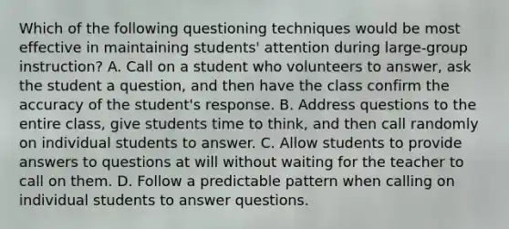 Which of the following questioning techniques would be most effective in maintaining students' attention during large-group instruction? A. Call on a student who volunteers to answer, ask the student a question, and then have the class confirm the accuracy of the student's response. B. Address questions to the entire class, give students time to think, and then call randomly on individual students to answer. C. Allow students to provide answers to questions at will without waiting for the teacher to call on them. D. Follow a predictable pattern when calling on individual students to answer questions.