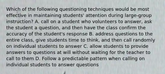 Which of the following questioning techniques would be most effective in maintaining students' attention during large-group instruction? A. call on a student who volunteers to answer, ask the student a question, and then have the class confirm the accuracy of the student's response B. address questions to the entire class, give students time to think, and then call randomly on individual students to answer C. allow students to provide answers to questions at will without waiting for the teacher to call to them D. Follow a predictable pattern when calling on individual students to answer questions