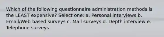 Which of the following questionnaire administration methods is the LEAST expensive? Select one: a. Personal interviews b. Email/Web-based surveys c. Mail surveys d. Depth interview e. Telephone surveys