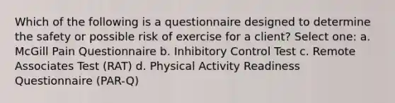 Which of the following is a questionnaire designed to determine the safety or possible risk of exercise for a client? Select one: a. McGill Pain Questionnaire b. Inhibitory Control Test c. Remote Associates Test (RAT) d. Physical Activity Readiness Questionnaire (PAR-Q)