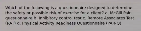 Which of the following is a questionnaire designed to determine the safety or possible risk of exercise for a client? a. McGill Pain questionnaire b. Inhibitory control test c. Remote Associates Test (RAT) d. Physical Activity Readiness Questionnaire (PAR-Q)