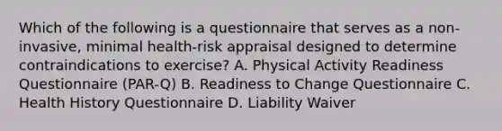 Which of the following is a questionnaire that serves as a non-invasive, minimal health-risk appraisal designed to determine contraindications to exercise? A. Physical Activity Readiness Questionnaire (PAR-Q) B. Readiness to Change Questionnaire C. Health History Questionnaire D. Liability Waiver