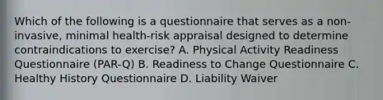 Which of the following is a questionnaire that serves as a non-invasive, minimal health-risk appraisal designed to determine contraindications to exercise? A. Physical Activity Readiness Questionnaire (PAR-Q) B. Readiness to Change Questionnaire C. Healthy History Questionnaire D. Liability Waiver