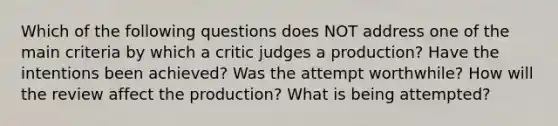 Which of the following questions does NOT address one of the main criteria by which a critic judges a production? Have the intentions been achieved? Was the attempt worthwhile? How will the review affect the production? What is being attempted?