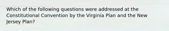 Which of the following questions were addressed at the Constitutional Convention by the Virginia Plan and the New Jersey Plan?