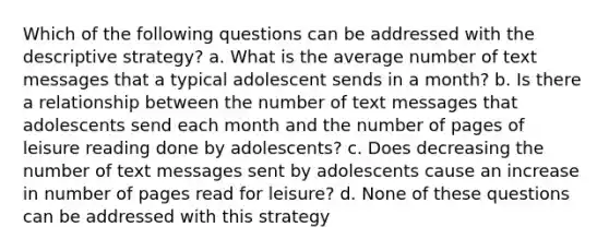 Which of the following questions can be addressed with the descriptive strategy? a. What is the average number of text messages that a typical adolescent sends in a month? b. Is there a relationship between the number of text messages that adolescents send each month and the number of pages of leisure reading done by adolescents? c. Does decreasing the number of text messages sent by adolescents cause an increase in number of pages read for leisure? d. None of these questions can be addressed with this strategy