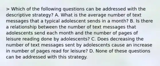 > Which of the following questions can be addressed with the descriptive strategy? A. What is the average number of text messages that a typical adolescent sends in a month? B. Is there a relationship between the number of text messages that adolescents send each month and the number of pages of leisure reading done by adolescents? C. Does decreasing the number of text messages sent by adolescents cause an increase in number of pages read for leisure? D. None of these questions can be addressed with this strategy.