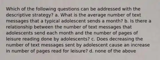 Which of the following questions can be addressed with the descriptive strategy? a. What is the average number of text messages that a typical adolescent sends a month? b. Is there a relationship between the number of text messages that adolescents send each month and the number of pages of leisure reading done by adolescents? c. Does decreasing the number of text messages sent by adolescent cause an increase in number of pages read for leisure? d. none of the above