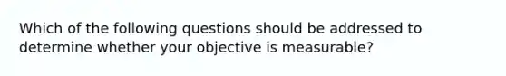 Which of the following questions should be addressed to determine whether your objective is measurable?