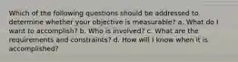 Which of the following questions should be addressed to determine whether your objective is measurable? a. What do I want to accomplish? b. Who is involved? c. What are the requirements and constraints? d. How will I know when it is accomplished?