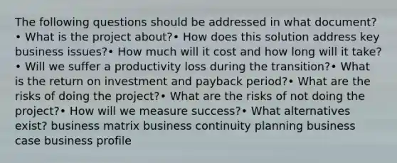 The following questions should be addressed in what document? • What is the project about?• How does this solution address key business issues?• How much will it cost and how long will it take?• Will we suffer a productivity loss during the transition?• What is the return on investment and payback period?• What are the risks of doing the project?• What are the risks of not doing the project?• How will we measure success?• What alternatives exist? business matrix business continuity planning business case business profile