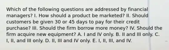 Which of the following questions are addressed by financial managers? I. How should a product be marketed? II. Should customers be given 30 or 45 days to pay for their credit purchase? III. Should the firm borrow more money? IV. Should the firm acquire new equipment? A. I and IV only. B. II and III only. C. I, II, and III only. D. II, III and IV only. E. I, II, III, and IV.