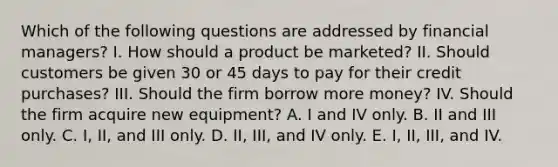 Which of the following questions are addressed by financial managers? I. How should a product be marketed? II. Should customers be given 30 or 45 days to pay for their credit purchases? III. Should the firm borrow more money? IV. Should the firm acquire new equipment? A. I and IV only. B. II and III only. C. I, II, and III only. D. II, III, and IV only. E. I, II, III, and IV.