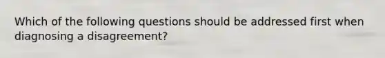 Which of the following questions should be addressed first when diagnosing a disagreement?