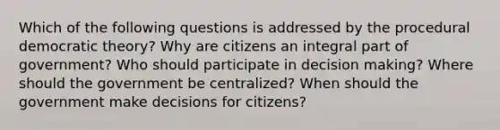 Which of the following questions is addressed by the procedural democratic theory? Why are citizens an integral part of government? Who should participate in decision making? Where should the government be centralized? When should the government make decisions for citizens?