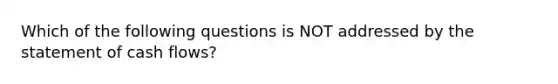 Which of the following questions is NOT addressed by the statement of cash flows?