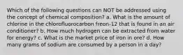 Which of the following questions can NOT be addressed using the concept of chemical composition? a. What is the amount of chlorine in the chlorofluorocarbon freon-12 that is found in an air conditioner? b. How much hydrogen can be extracted from water for energy? c. What is the market price of iron in ore? d. How many grams of sodium are consumed by a person in a day?