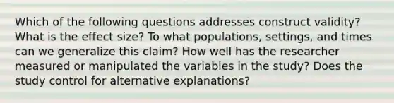 Which of the following questions addresses construct validity? What is the effect size? To what populations, settings, and times can we generalize this claim? How well has the researcher measured or manipulated the variables in the study? Does the study control for alternative explanations?