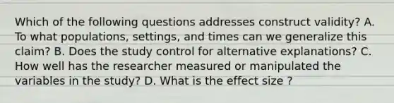 Which of the following questions addresses construct validity? A. To what populations, settings, and times can we generalize this claim? B. Does the study control for alternative explanations? C. How well has the researcher measured or manipulated the variables in the study? D. What is the effect size ?