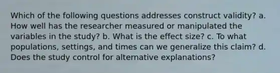 Which of the following questions addresses construct validity? a. How well has the researcher measured or manipulated the variables in the study? b. What is the effect size? c. To what populations, settings, and times can we generalize this claim? d. Does the study control for alternative explanations?