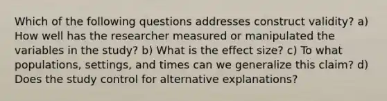 Which of the following questions addresses construct validity? a) How well has the researcher measured or manipulated the variables in the study? b) What is the effect size? c) To what populations, settings, and times can we generalize this claim? d) Does the study control for alternative explanations?