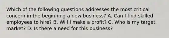 Which of the following questions addresses the most critical concern in the beginning a new business? A. Can I find skilled employees to hire? B. Will I make a profit? C. Who is my target market? D. Is there a need for this business?