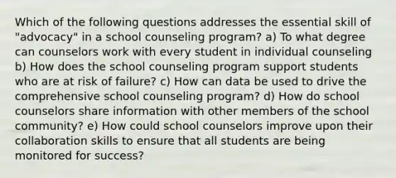 Which of the following questions addresses the essential skill of "advocacy" in a school counseling program? a) To what degree can counselors work with every student in individual counseling b) How does the school counseling program support students who are at risk of failure? c) How can data be used to drive the comprehensive school counseling program? d) How do school counselors share information with other members of the school community? e) How could school counselors improve upon their collaboration skills to ensure that all students are being monitored for success?