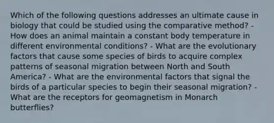 Which of the following questions addresses an ultimate cause in biology that could be studied using the comparative method? - How does an animal maintain a constant body temperature in different environmental conditions? - What are the evolutionary factors that cause some species of birds to acquire complex patterns of seasonal migration between North and South America? - What are the environmental factors that signal the birds of a particular species to begin their seasonal migration? - What are the receptors for geomagnetism in Monarch butterflies?