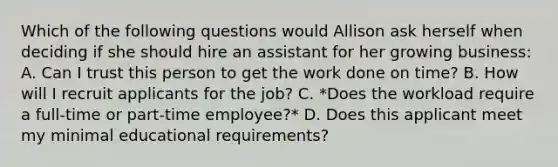 Which of the following questions would Allison ask herself when deciding if she should hire an assistant for her growing business: A. Can I trust this person to get the work done on time? B. How will I recruit applicants for the job? C. *Does the workload require a full-time or part-time employee?* D. Does this applicant meet my minimal educational requirements?