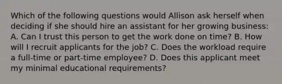 Which of the following questions would Allison ask herself when deciding if she should hire an assistant for her growing business: A. Can I trust this person to get the work done on time? B. How will I recruit applicants for the job? C. Does the workload require a full-time or part-time employee? D. Does this applicant meet my minimal educational requirements?