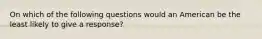 On which of the following questions would an American be the least likely to give a response?