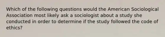 Which of the following questions would the American Sociological Association most likely ask a sociologist about a study she conducted in order to determine if the study followed the code of ethics?