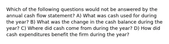 Which of the following questions would not be answered by the annual cash flow statement? A) What was cash used for during the year? B) What was the change in the cash balance during the year? C) Where did cash come from during the year? D) How did cash expenditures benefit the firm during the year?