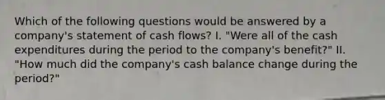 Which of the following questions would be answered by a company's statement of cash flows? I. "Were all of the cash expenditures during the period to the company's benefit?" II. "How much did the company's cash balance change during the period?"